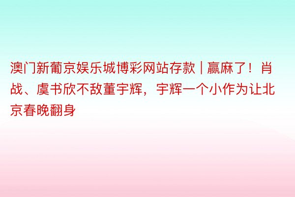 澳门新葡京娱乐城博彩网站存款 | 赢麻了！肖战、虞书欣不敌董宇辉，宇辉一个小作为让北京春晚翻身