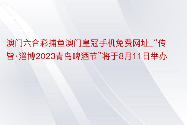 澳门六合彩捕鱼澳门皇冠手机免费网址_“传皆·淄博2023青岛啤酒节”将于8月11日举办