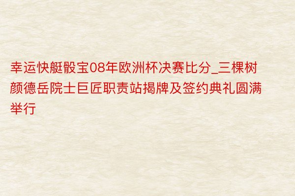 幸运快艇骰宝08年欧洲杯决赛比分_三棵树颜德岳院士巨匠职责站揭牌及签约典礼圆满举行