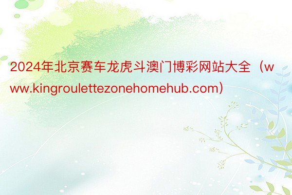 2024年北京赛车龙虎斗澳门博彩网站大全（www.kingroulettezonehomehub.com）