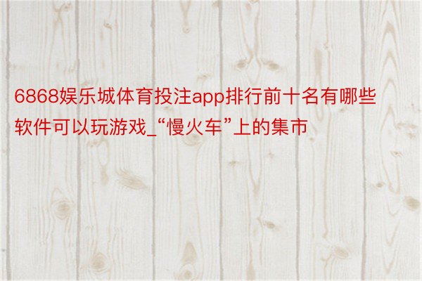 6868娱乐城体育投注app排行前十名有哪些软件可以玩游戏_“慢火车”上的集市