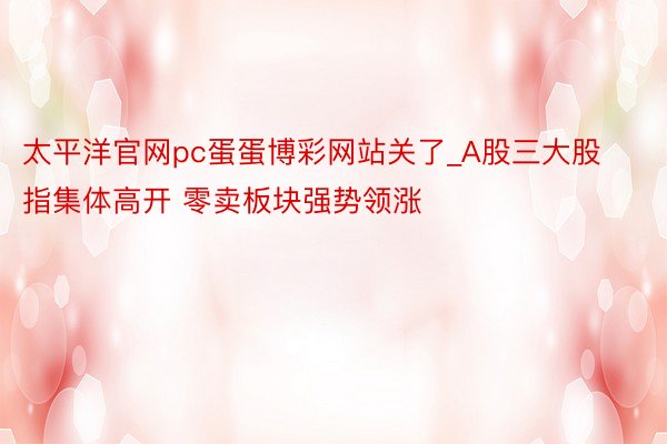 太平洋官网pc蛋蛋博彩网站关了_A股三大股指集体高开 零卖板块强势领涨