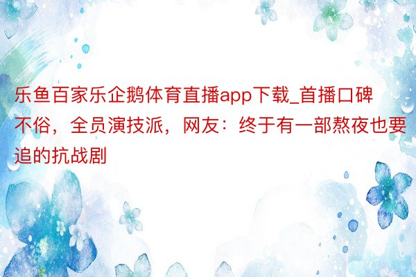 乐鱼百家乐企鹅体育直播app下载_首播口碑不俗，全员演技派，网友：终于有一部熬夜也要追的抗战剧