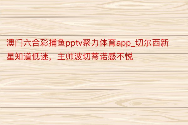 澳门六合彩捕鱼pptv聚力体育app_切尔西新星知道低迷，主帅波切蒂诺感不悦