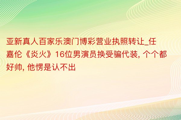 亚新真人百家乐澳门博彩营业执照转让_任嘉伦《炎火》16位男演员换受骗代装, 个个都好帅, 他愣是认不出