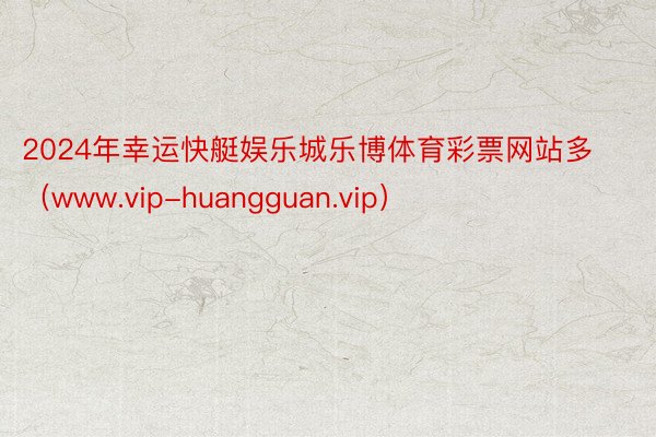 2024年幸运快艇娱乐城乐博体育彩票网站多（www.vip-huangguan.vip）