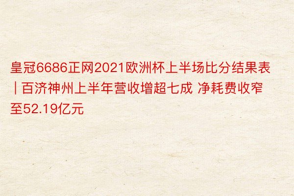 皇冠6686正网2021欧洲杯上半场比分结果表 | 百济神州上半年营收增超七成 净耗费收窄至52.19亿元