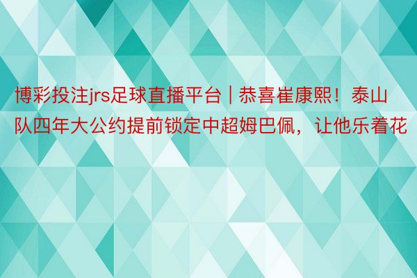 博彩投注jrs足球直播平台 | 恭喜崔康熙！泰山队四年大公约提前锁定中超姆巴佩，让他乐着花