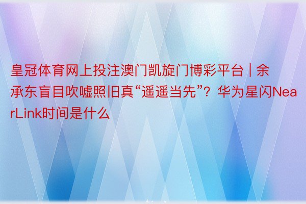 皇冠体育网上投注澳门凯旋门博彩平台 | 余承东盲目吹嘘照旧真“遥遥当先”？华为星闪NearLink时间是什么