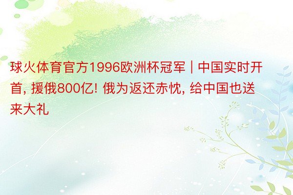 球火体育官方1996欧洲杯冠军 | 中国实时开首, 援俄800亿! 俄为返还赤忱, 给中国也送来大礼