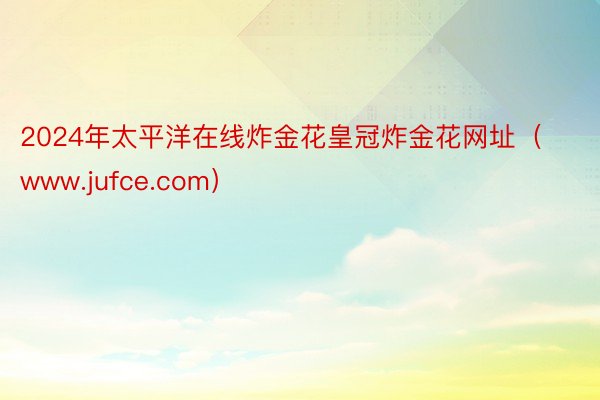 2024年太平洋在线炸金花皇冠炸金花网址（www.jufce.com）