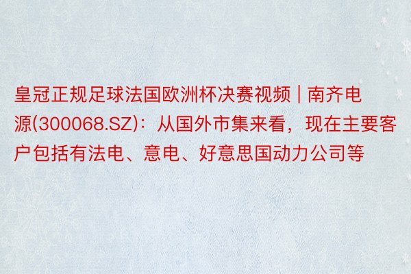 皇冠正规足球法国欧洲杯决赛视频 | 南齐电源(300068.SZ)：从国外市集来看，现在主要客户包括有法电、意电、好意思国动力公司等