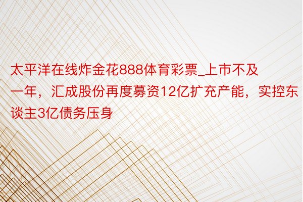 太平洋在线炸金花888体育彩票_上市不及一年，汇成股份再度募资12亿扩充产能，实控东谈主3亿债务压身