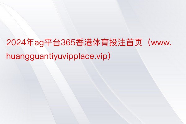 2024年ag平台365香港体育投注首页（www.huangguantiyuvipplace.vip）