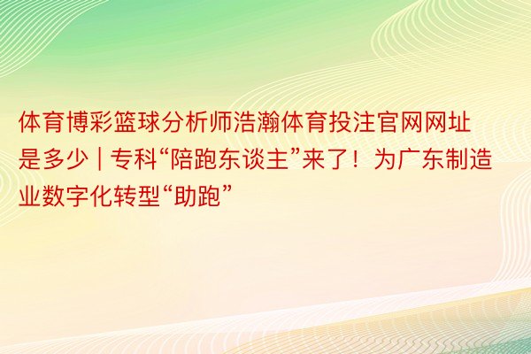 体育博彩篮球分析师浩瀚体育投注官网网址是多少 | 专科“陪跑东谈主”来了！为广东制造业数字化转型“助跑”