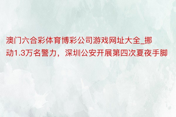 澳门六合彩体育博彩公司游戏网址大全_挪动1.3万名警力，深圳公安开展第四次夏夜手脚