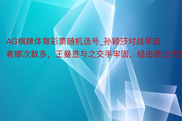 AG棋牌体育彩票随机选号_孙颖莎对战早田希娜次数多，王曼昱与之交手牢固，经由更占优势