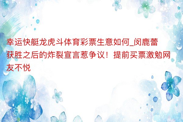 幸运快艇龙虎斗体育彩票生意如何_闵鹿蕾获胜之后的炸裂宣言惹争议！提前买票激勉网友不悦