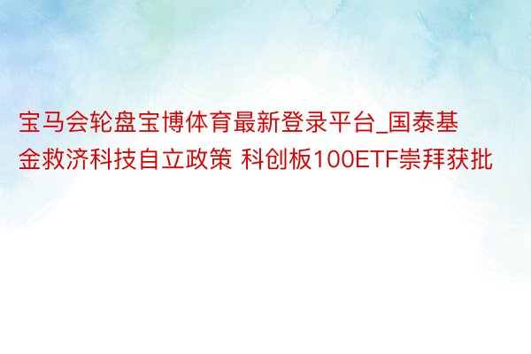 宝马会轮盘宝博体育最新登录平台_国泰基金救济科技自立政策 科创板100ETF崇拜获批