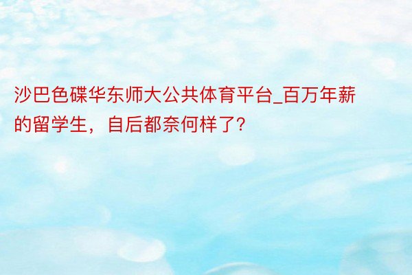 沙巴色碟华东师大公共体育平台_百万年薪的留学生，自后都奈何样了？