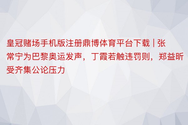 皇冠赌场手机版注册鼎博体育平台下载 | 张常宁为巴黎奥运发声，丁霞若触违罚则，郑益昕受齐集公论压力