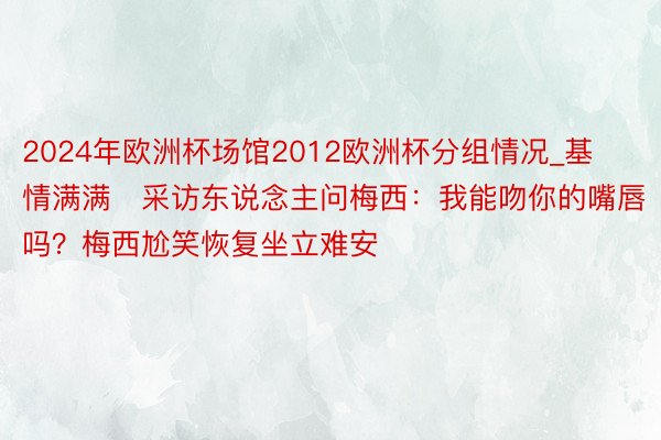 2024年欧洲杯场馆2012欧洲杯分组情况_基情满满❗采访东说念主问梅西：我能吻你的嘴唇吗？梅西尬笑恢复坐立难安