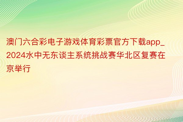 澳门六合彩电子游戏体育彩票官方下载app_2024水中无东谈主系统挑战赛华北区复赛在京举行