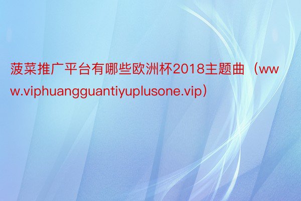 菠菜推广平台有哪些欧洲杯2018主题曲（www.viphuangguantiyuplusone.vip）