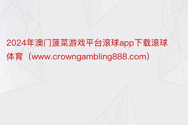 2024年澳门菠菜游戏平台滚球app下载滚球体育（www.crowngambling888.com）