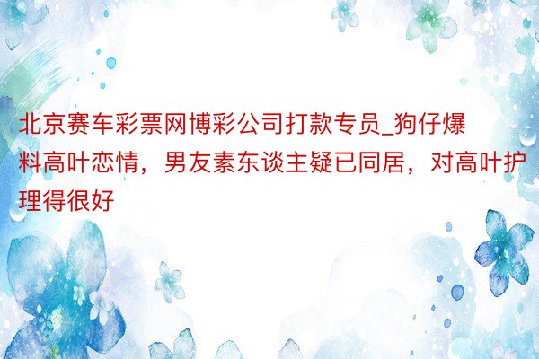 北京赛车彩票网博彩公司打款专员_狗仔爆料高叶恋情，男友素东谈主疑已同居，对高叶护理得很好