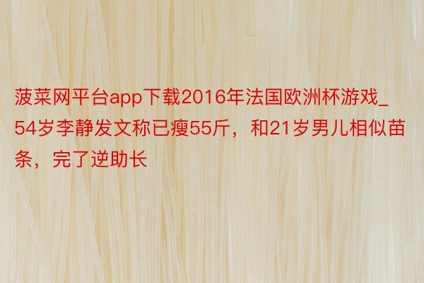 菠菜网平台app下载2016年法国欧洲杯游戏_54岁李静发文称已瘦55斤，和21岁男儿相似苗条，完了逆助长