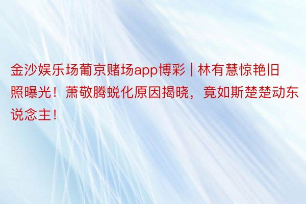 金沙娱乐场葡京赌场app博彩 | 林有慧惊艳旧照曝光！萧敬腾蜕化原因揭晓，竟如斯楚楚动东说念主！