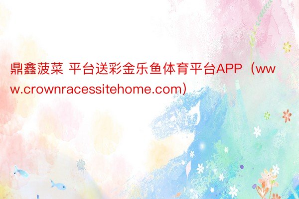 鼎鑫菠菜 平台送彩金乐鱼体育平台APP（www.crownracessitehome.com）