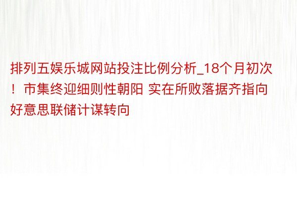 排列五娱乐城网站投注比例分析_18个月初次！市集终迎细则性朝阳 实在所败落据齐指向好意思联储计谋转向