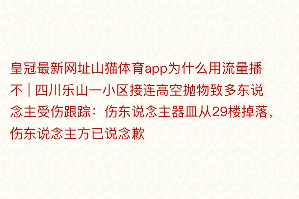 皇冠最新网址山猫体育app为什么用流量播不 | 四川乐山一小区接连高空抛物致多东说念主受伤跟踪：伤东说念主器皿从29楼掉落，伤东说念主方已说念歉