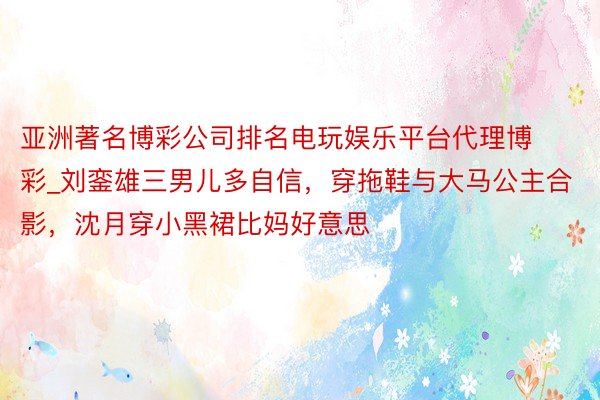 亚洲著名博彩公司排名电玩娱乐平台代理博彩_刘銮雄三男儿多自信，穿拖鞋与大马公主合影，沈月穿小黑裙比妈好意思