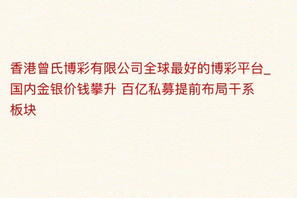 香港曾氏博彩有限公司全球最好的博彩平台_国内金银价钱攀升 百亿私募提前布局干系板块