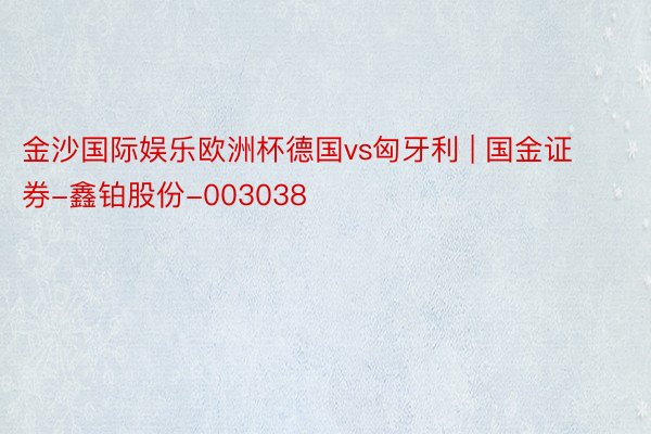 金沙国际娱乐欧洲杯德国vs匈牙利 | 国金证券-鑫铂股份-003038