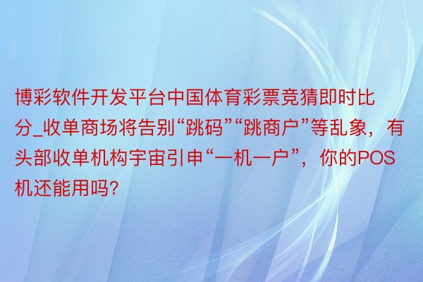 博彩软件开发平台中国体育彩票竞猜即时比分_收单商场将告别“跳码”“跳商户”等乱象，有头部收单机构宇宙引申“一机一户”，你的POS机还能用吗？